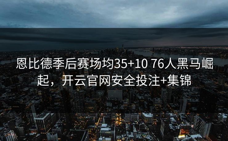 恩比德季后赛场均35+10 76人黑马崛起，开云官网安全投注+集锦