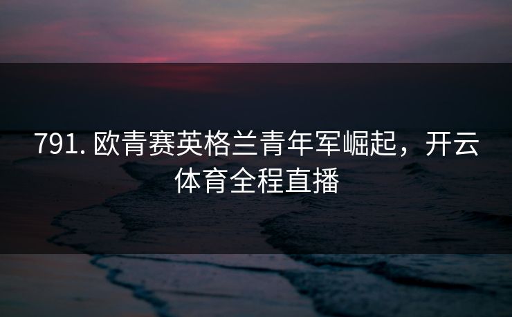 791. 欧青赛英格兰青年军崛起，开云体育全程直播