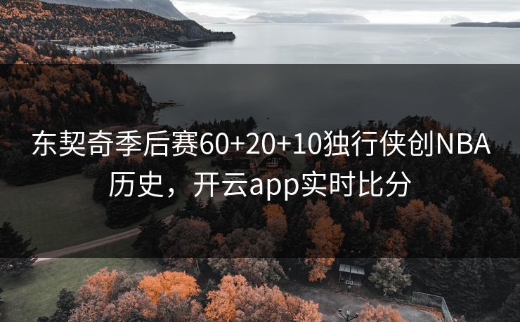 东契奇季后赛60+20+10独行侠创NBA历史,开云app实时比分 东契奇季后赛60+20+10独行侠创NBA历史,开云app实时比分