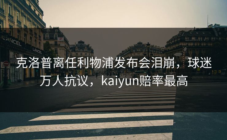 克洛普离任利物浦发布会泪崩，球迷万人抗议，kaiyun赔率最高