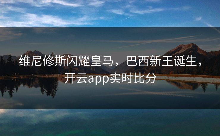 维尼修斯闪耀皇马，巴西新王诞生，开云app实时比分