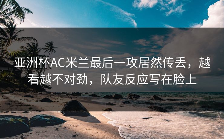 亚洲杯AC米兰最后一攻居然传丢，越看越不对劲，队友反应写在脸上