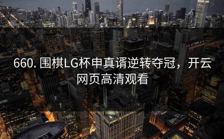 660. 围棋LG杯申真谞逆转夺冠，开云网页高清观看