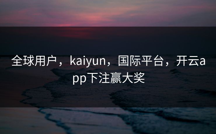 全球用户，kaiyun，国际平台，开云app下注赢大奖