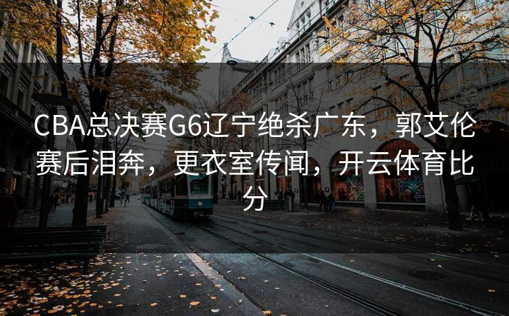 CBA总决赛G6辽宁绝杀广东，郭艾伦赛后泪奔，更衣室传闻，开云体育比分