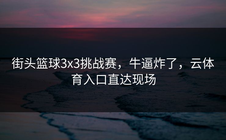 街头篮球3x3挑战赛，牛逼炸了，云体育入口直达现场