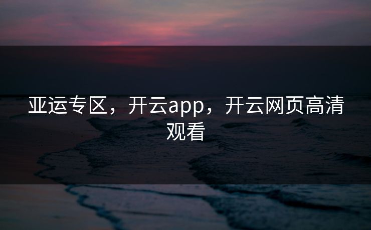 亚运专区,开云app,开云网页高清观看 亚运专区,开云app,开云网页高清观看