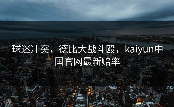 球迷冲突，德比大战斗殴，kaiyun中国官网最新赔率