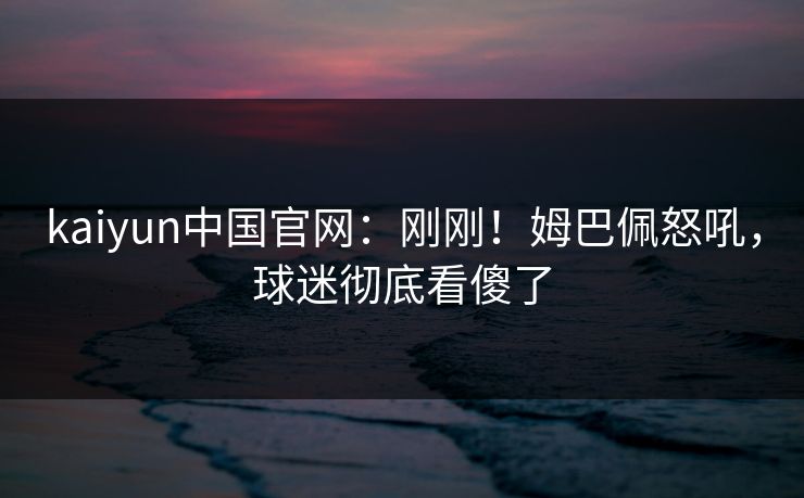 kaiyun中国官网：刚刚！姆巴佩怒吼，球迷彻底看傻了