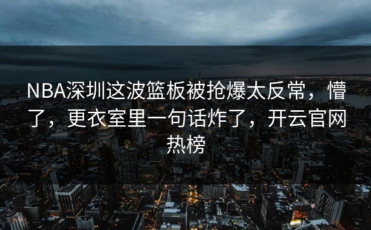 NBA深圳这波篮板被抢爆太反常，懵了，更衣室里一句话炸了，开云官网热榜