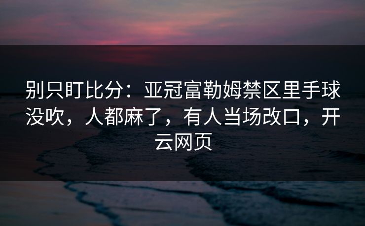 别只盯比分：亚冠富勒姆禁区里手球没吹，人都麻了，有人当场改口，开云网页