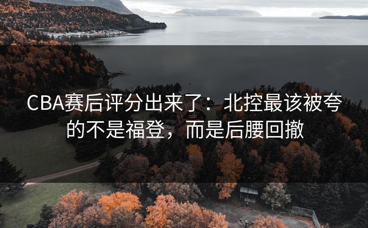 CBA赛后评分出来了：北控最该被夸的不是福登，而是后腰回撤