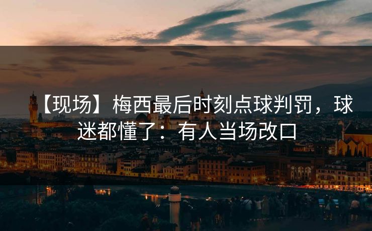 【现场】梅西最后时刻点球判罚，球迷都懂了：有人当场改口