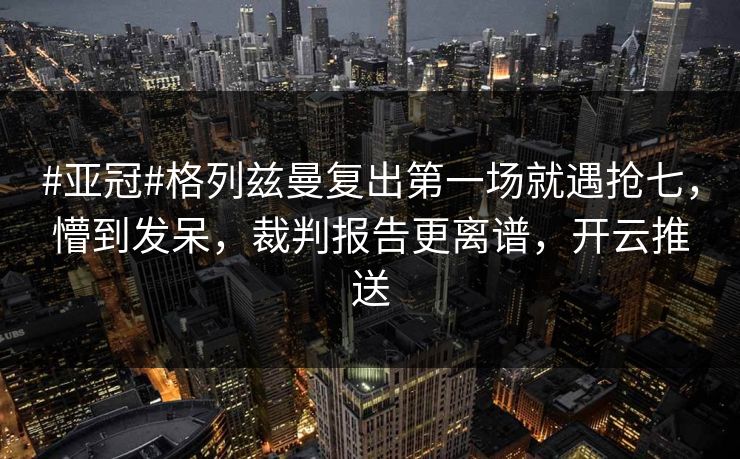 #亚冠#格列兹曼复出第一场就遇抢七，懵到发呆，裁判报告更离谱，开云推送