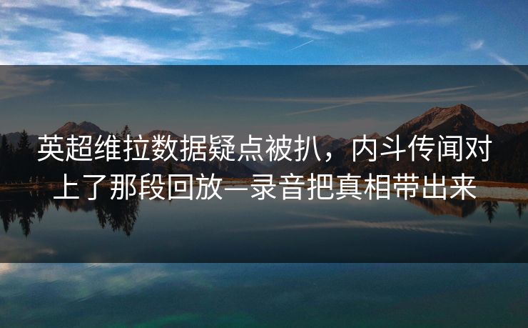 英超维拉数据疑点被扒，内斗传闻对上了那段回放—录音把真相带出来